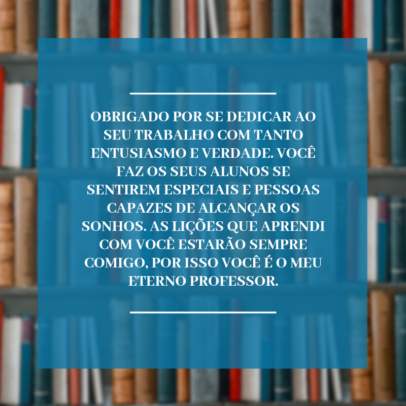 Obrigado por se dedicar ao seu trabalho com tanto entusiasmo e verdade. Você faz os seus alunos se sentirem especiais e pessoas capazes de alcançar os sonhos. As lições que aprendi com você estarão sempre comigo, por isso você é o meu eterno professor.