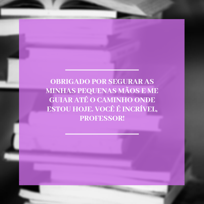 Obrigado por segurar as minhas pequenas mãos e me guiar até o caminho onde estou hoje. Você é incrível, professor!