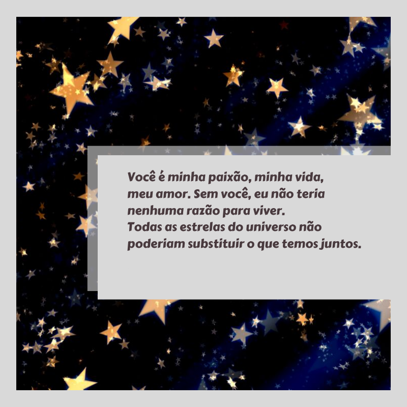 Você é minha paixão, minha vida, meu amor. Sem você, eu não teria nenhuma razão para viver. Todas as estrelas do universo não poderiam substituir o que temos juntos.