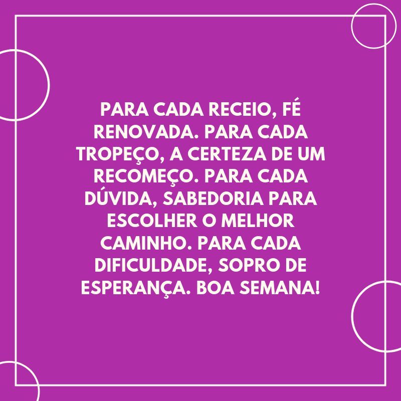 Para cada receio, fé renovada. Para cada tropeço, a certeza de um recomeço. Para cada dúvida, sabedoria para escolher o melhor caminho. Para cada dificuldade, sopro de esperança. Boa semana!