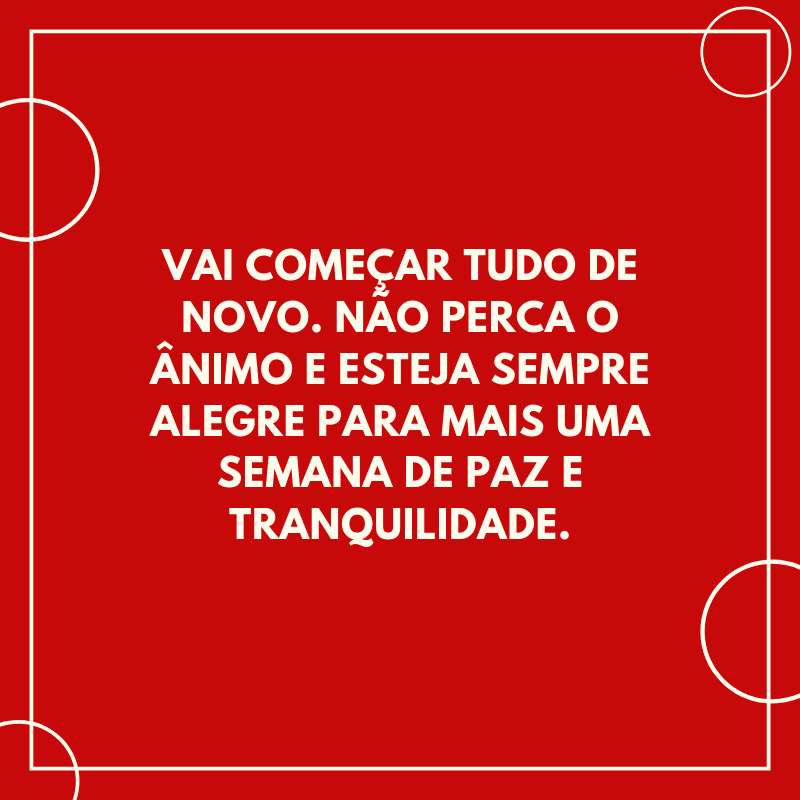 Vai começar tudo de novo. Não perca o ânimo e esteja sempre alegre para mais uma semana de paz e tranquilidade.