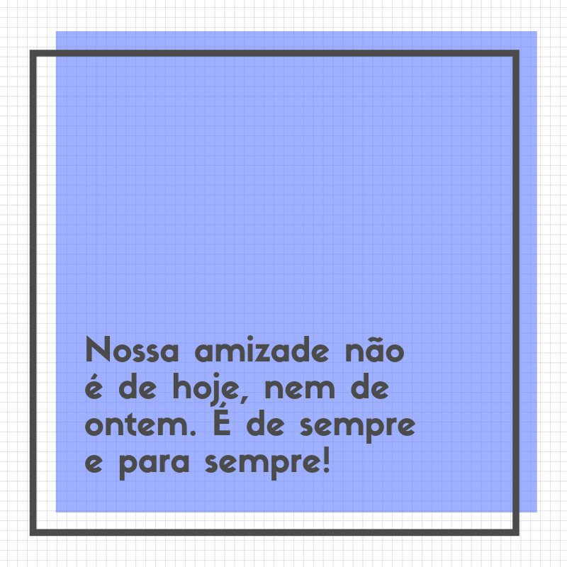 Nossa amizade não é de hoje, nem de ontem. É de sempre e para sempre!