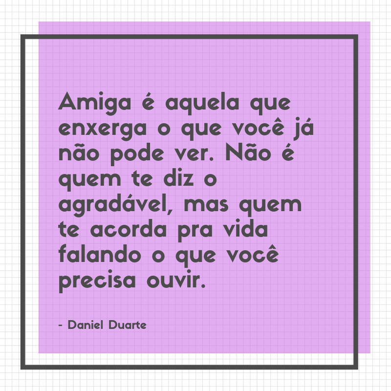 Amiga é aquela que enxerga o que você já não pode ver. Não é quem te diz o agradável, mas quem te acorda pra vida falando o que você precisa ouvir. 