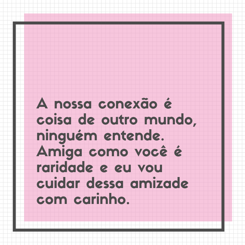 A nossa conexão é coisa de outro mundo, ninguém entende. Amiga como você é raridade e eu vou cuidar dessa amizade com carinho.