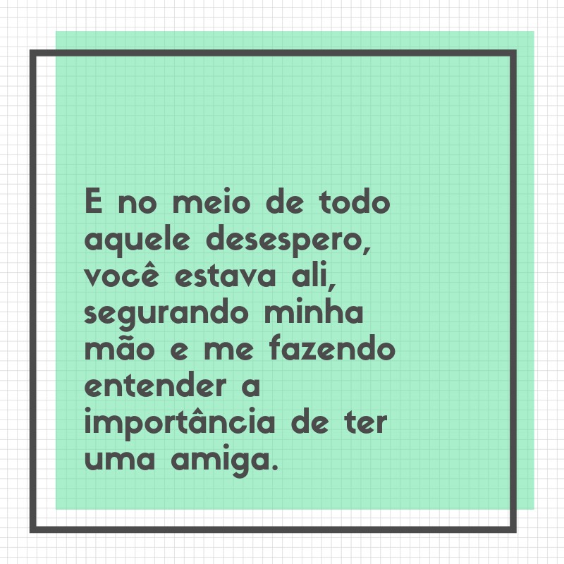 E no meio de todo aquele desespero, você estava ali, segurando minha mão e me fazendo entender a importância de ter uma amiga.