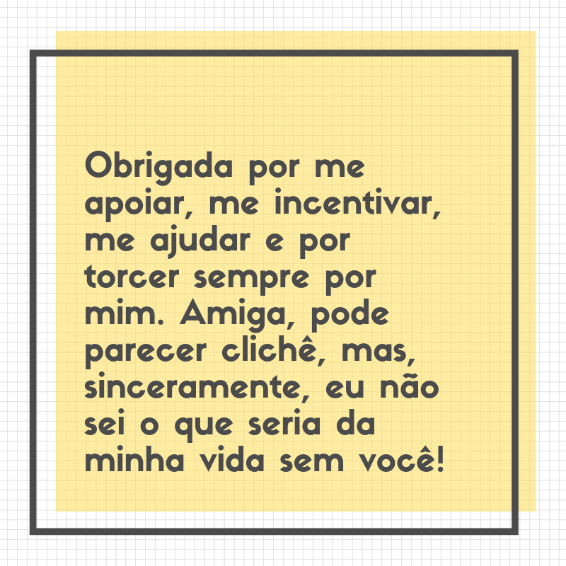 Obrigada por me apoiar, me incentivar, me ajudar e por torcer sempre por mim. Amiga, pode parecer clichê, mas, sinceramente, eu não sei o que seria da minha vida sem você!