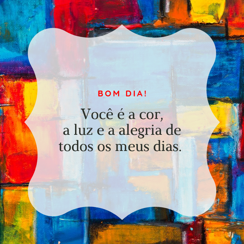 Bom dia! Você é a cor, a luz e a alegria de todos os meus dias. 