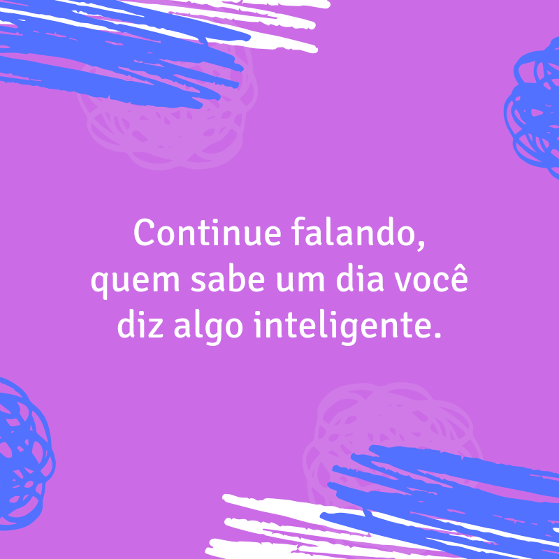 Continue falando, quem sabe um dia você diz algo inteligente.