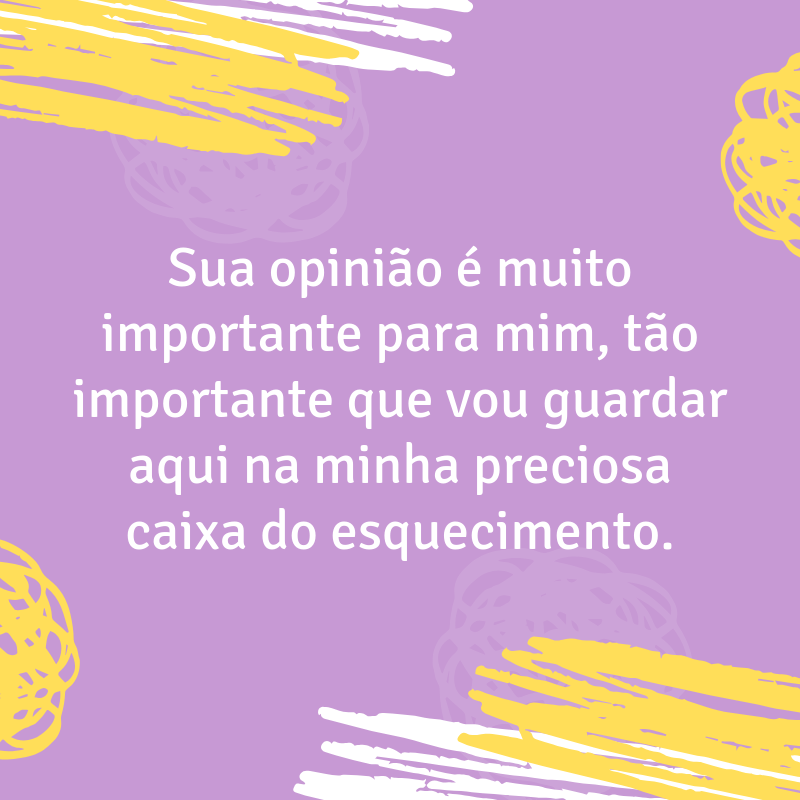 Sua opinião é muito importante para mim, tão importante que vou guardar aqui na minha preciosa caixa do esquecimento.