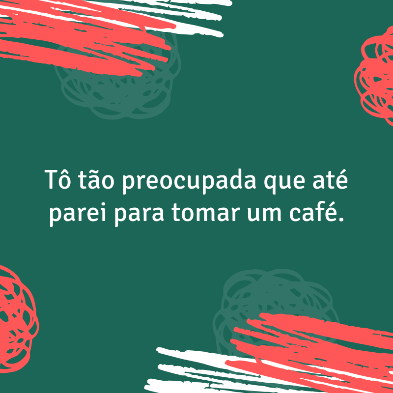 Tô tão preocupada que até parei para tomar um café.