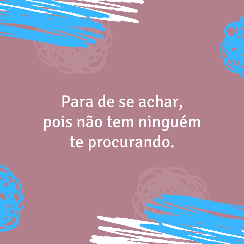 Para de se achar, pois não tem ninguém te procurando.