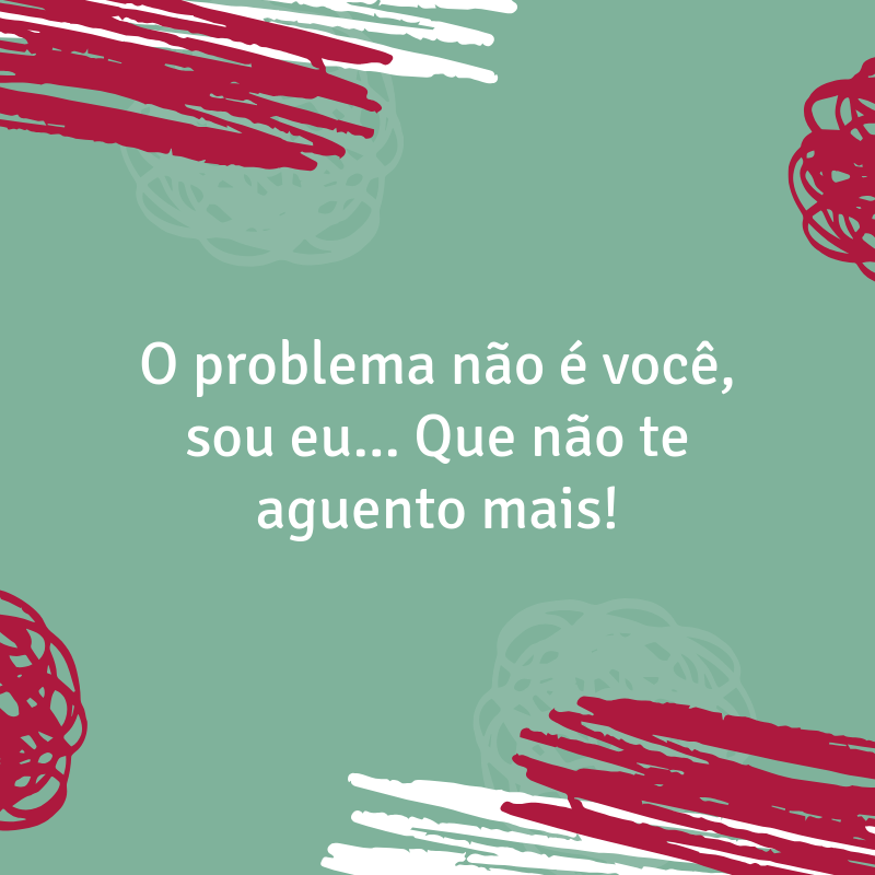 O problema não é você, sou eu... Que não te aguento mais!