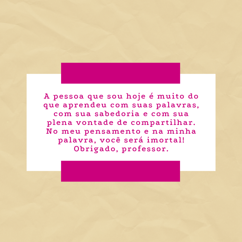 A pessoa que sou hoje é muito do que aprendeu com suas palavras, com sua sabedoria e com sua plena vontade de compartilhar. No meu pensamento e na minha palavra, você será imortal! Obrigado, professor.