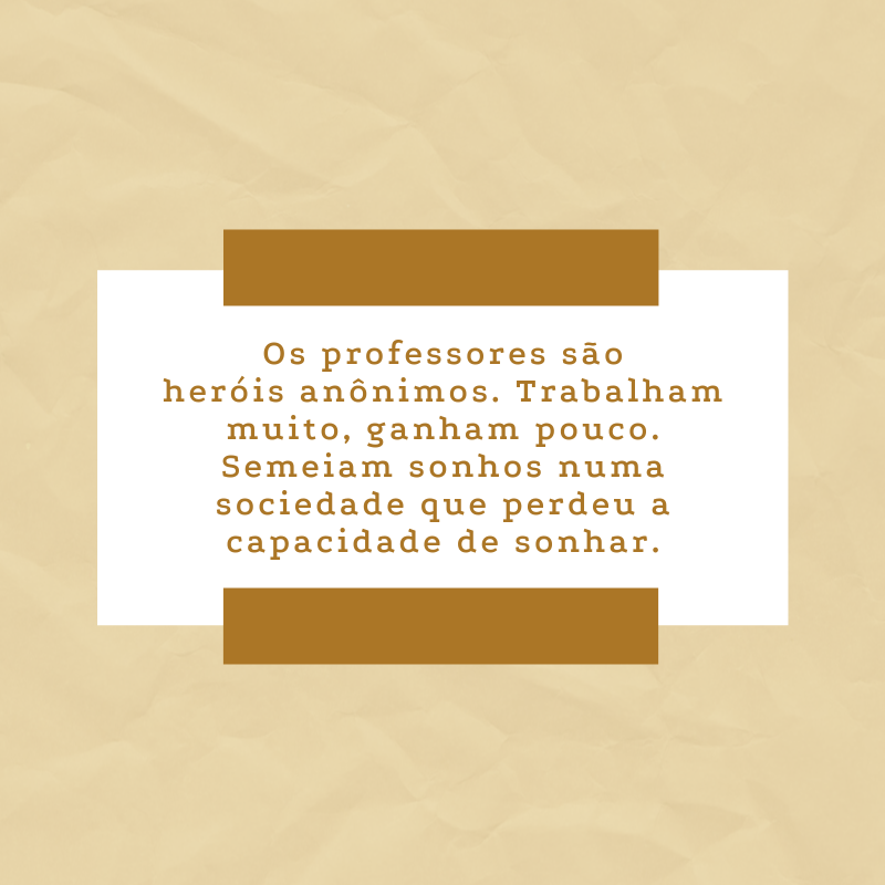 Os professores são heróis anônimos. Trabalham muito, ganham pouco. Semeiam sonhos numa sociedade que perdeu a capacidade de sonhar.