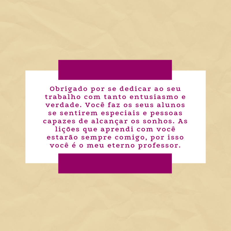 Obrigado por se dedicar ao seu trabalho com tanto entusiasmo e verdade. Você faz os seus alunos se sentirem especiais e pessoas capazes de alcançar os sonhos. As lições que aprendi com você estarão sempre comigo, por isso você é o meu eterno professor.