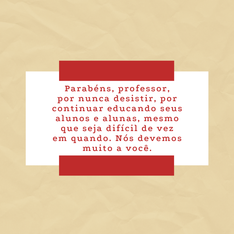 Parabéns, professor, por nunca desistir, por continuar educando seus alunos e alunas, mesmo que seja difícil de vez em quando. Nós devemos muito a você.