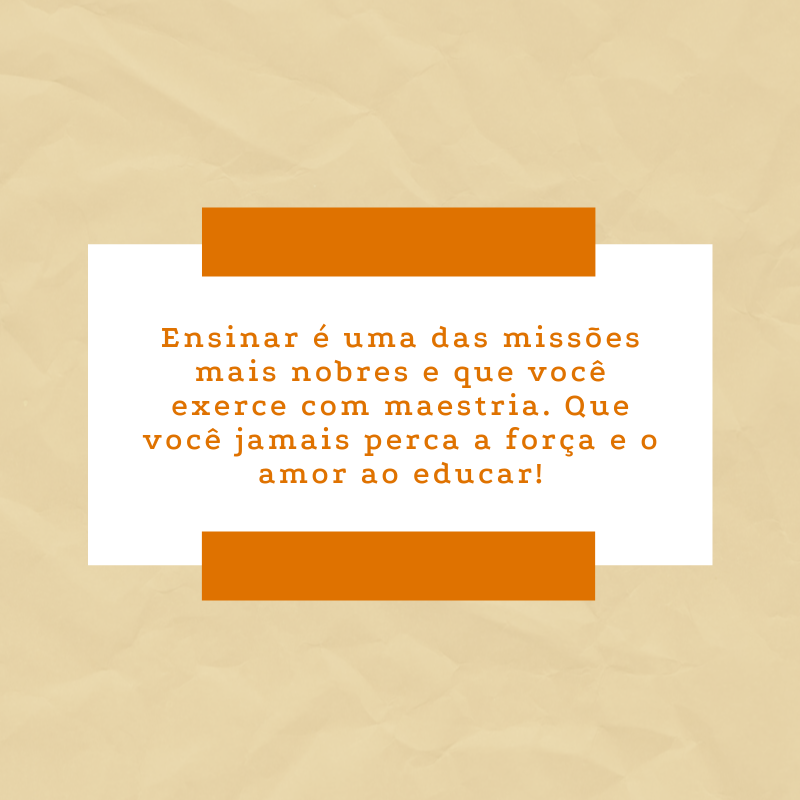 Ensinar é uma das missões mais nobres e que você exerce com maestria. Que você jamais perca a força e o amor ao educar!