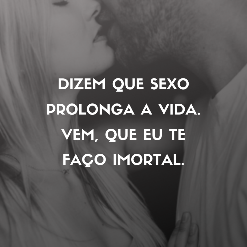 Dizem que sexo prolonga a vida. Vem, que eu te faço imortal.