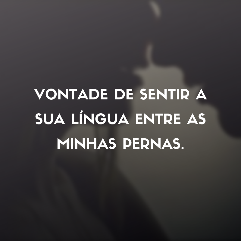 Vontade de sentir a sua língua entre as minhas pernas.