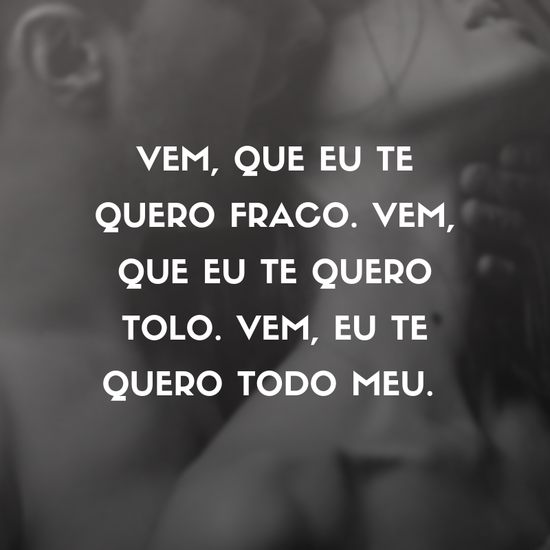 Vem, que eu te quero fraco. Vem, que eu te quero tolo. Vem, eu te quero todo meu. 