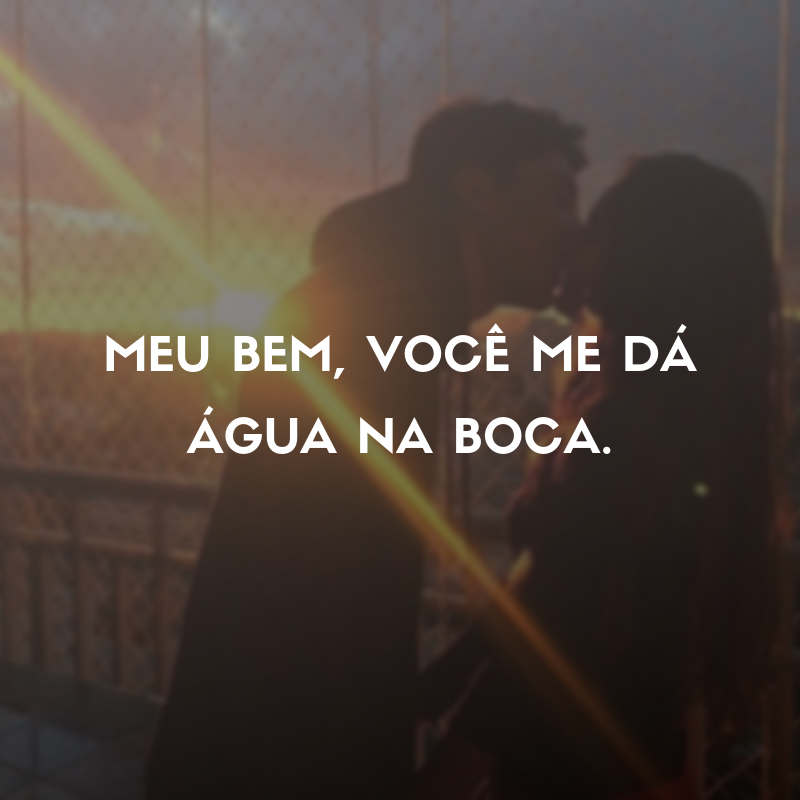 Meu bem, você me dá água na boca.