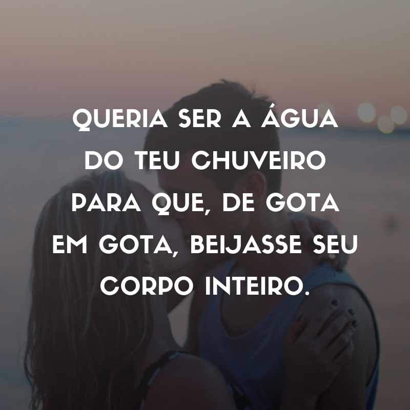 Queria ser a água do teu chuveiro para que, de gota em gota, beijasse seu corpo inteiro.