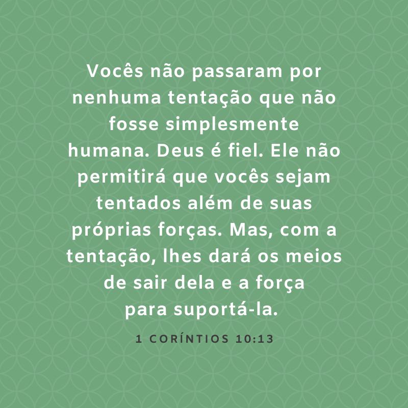 Vocês não passaram por nenhuma tentação que não fosse simplesmente humana. Deus é fiel. Ele não permitirá que vocês sejam tentados além de suas próprias forças. Mas, com a tentação, lhes dará os meios de sair dela e a força para suportá-la. 