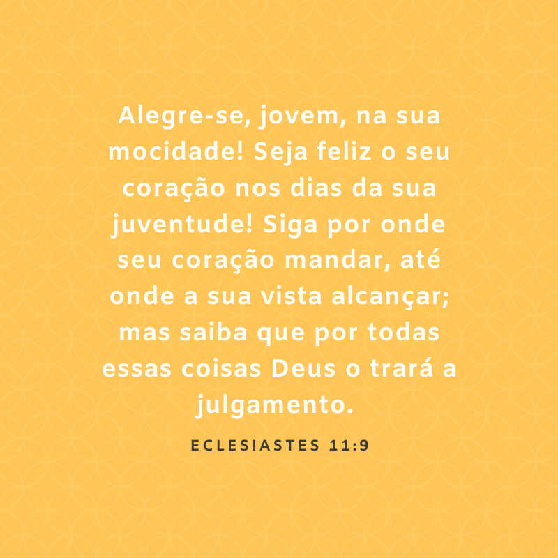 Alegre-se, jovem, na sua mocidade! Seja feliz o seu coração nos dias da sua juventude! Siga por onde seu coração mandar, até onde a sua vista alcançar; mas saiba que por todas essas coisas Deus o trará a julgamento. 