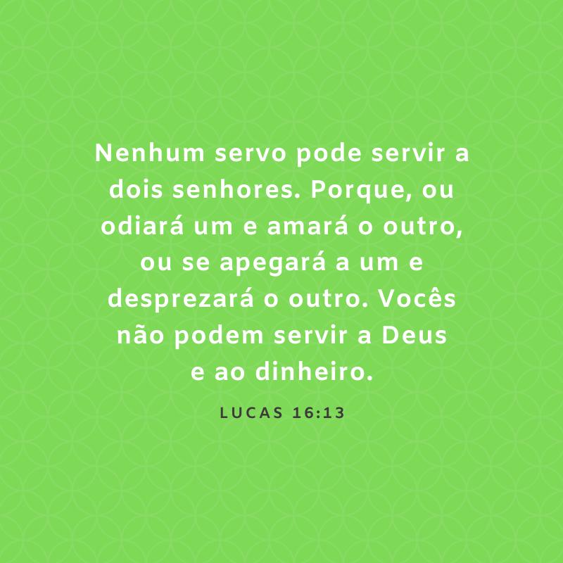 Nenhum servo pode servir a dois senhores. Porque, ou odiará um e amará o outro, ou se apegará a um e desprezará o outro. Vocês não podem servir a Deus e ao dinheiro.