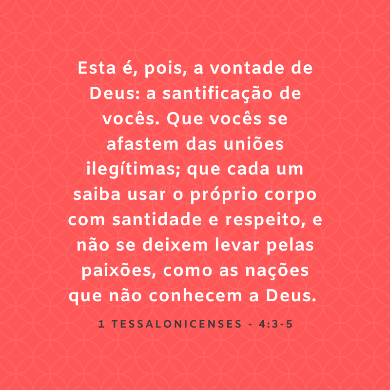 Esta é, pois, a vontade de Deus: a santificação de vocês. Que vocês se afastem das uniões ilegítimas; que cada um saiba usar o próprio corpo com santidade e respeito, e não se deixem levar pelas paixões, como as nações que não conhecem a Deus. 