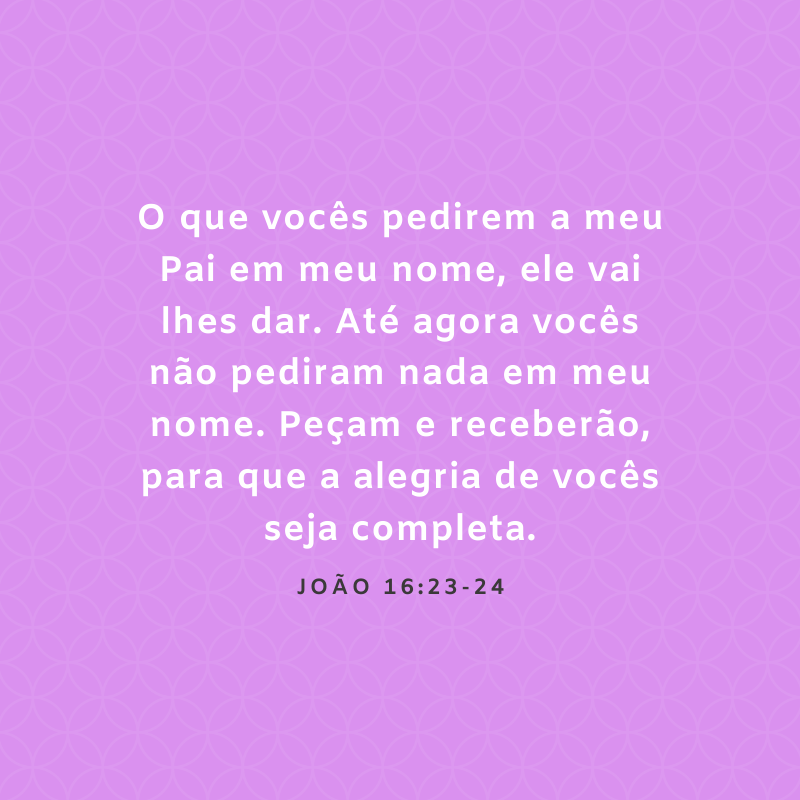 O que vocês pedirem a meu Pai em meu nome, ele vai lhes dar. Até agora vocês não pediram nada em meu nome. Peçam e receberão, para que a alegria de vocês seja completa.