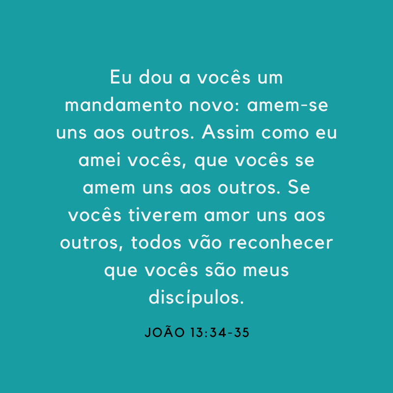 Eu dou a vocês um mandamento novo: amem-se uns ao outros. Assim como eu amei vocês, que vocês se amem uns aos outros. Se vocês tiverem amor uns aos outros, todos vão reconhecer que vocês são meus discípulos. 