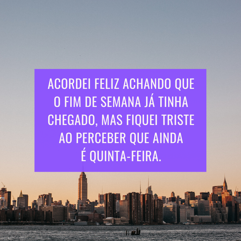 Acordei feliz achando que o fim de semana já tinha chegado, mas fiquei triste ao perceber que ainda é quinta-feira.