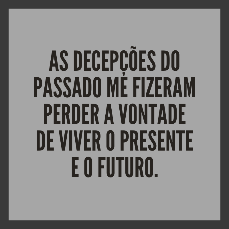 As decepções do passado me fizeram perder a vontade de viver o presente e o futuro.