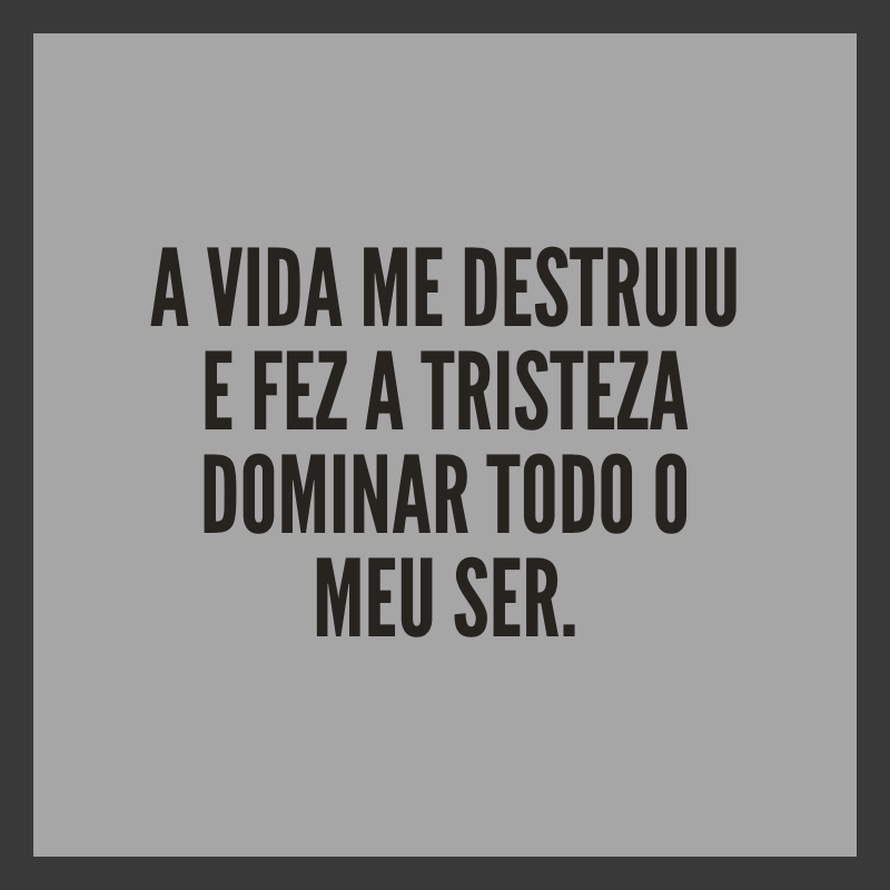 A vida me destruiu e fez a tristeza dominar todo o meu ser.