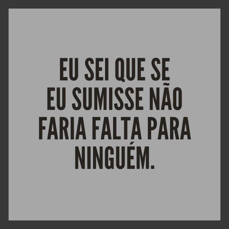 Eu sei que se eu sumisse não faria falta para ninguém.