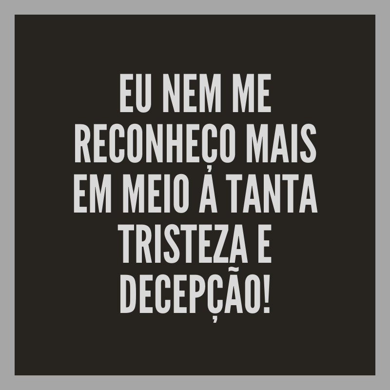 Eu nem me reconheço mais em meio a tanta tristeza e decepção!