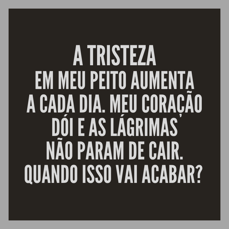 A tristeza em meu peito aumenta a cada dia. Meu coração dói e as lágrimas não param de cair. Quando isso vai acabar? 