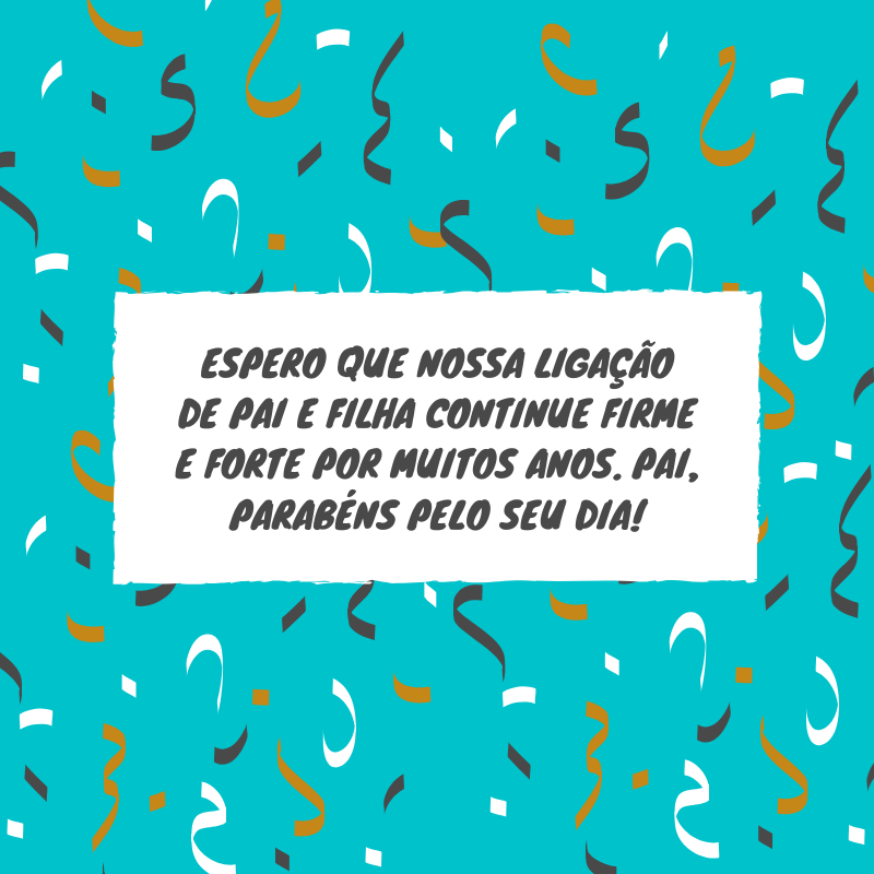 Espero que nossa ligação de pai e filha continue firme e forte por muitos anos. Pai, parabéns pelo seu dia!