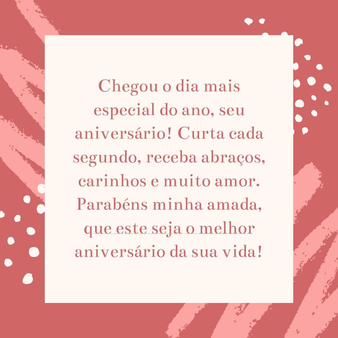 Chegou o dia mais especial do ano, seu aniversário! Curta cada segundo, receba abraços, carinhos e muito amor. Parabéns minha amada, que este seja o melhor aniversário da sua vida!