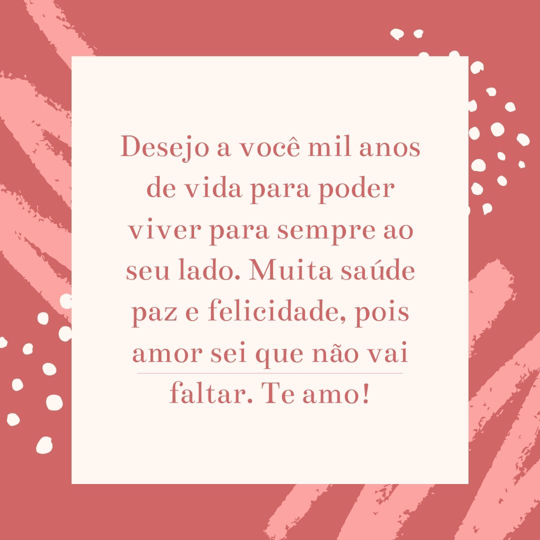 Desejo a você mil anos de vida para poder viver para sempre ao seu lado. Muita saúde paz e felicidade, pois amor sei que não vai faltar. Te amo!