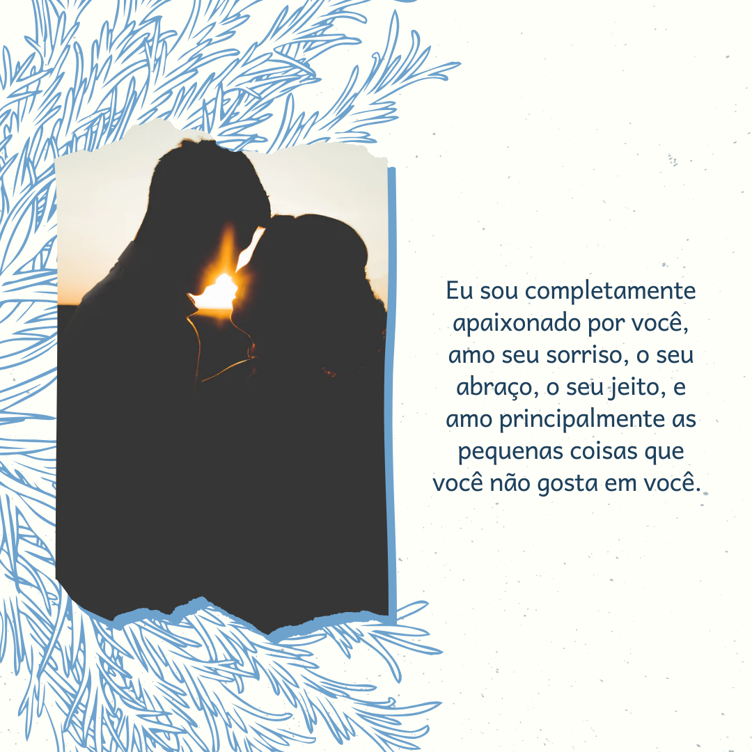 Eu sou completamente apaixonado por você, amo seu sorriso, o seu abraço, o seu jeito, e amo principalmente as pequenas coisas que você não gosta em você. 