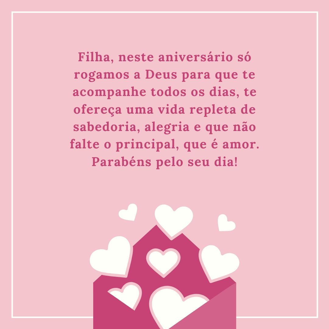 Filha, neste aniversário só rogamos a Deus para que te acompanhe todos os dias, te ofereça uma vida repleta de sabedoria, alegria e que não falte o principal, que é amor. Parabéns pelo seu dia!