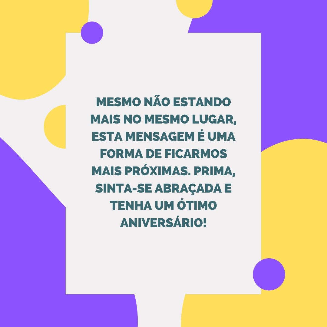 Mesmo não estando mais no mesmo lugar, esta mensagem é uma forma de ficarmos mais próximas. Prima, sinta-se abraçada e tenha um ótimo aniversário!