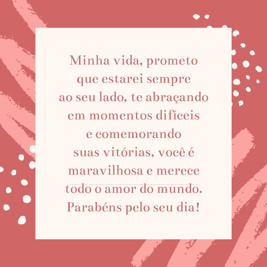 Minha vida, prometo que estarei sempre ao seu lado, te abraçando em momentos difíceis e comemorando suas vitórias, você é maravilhosa e merece todo o amor do mundo. Parabéns pelo seu dia!