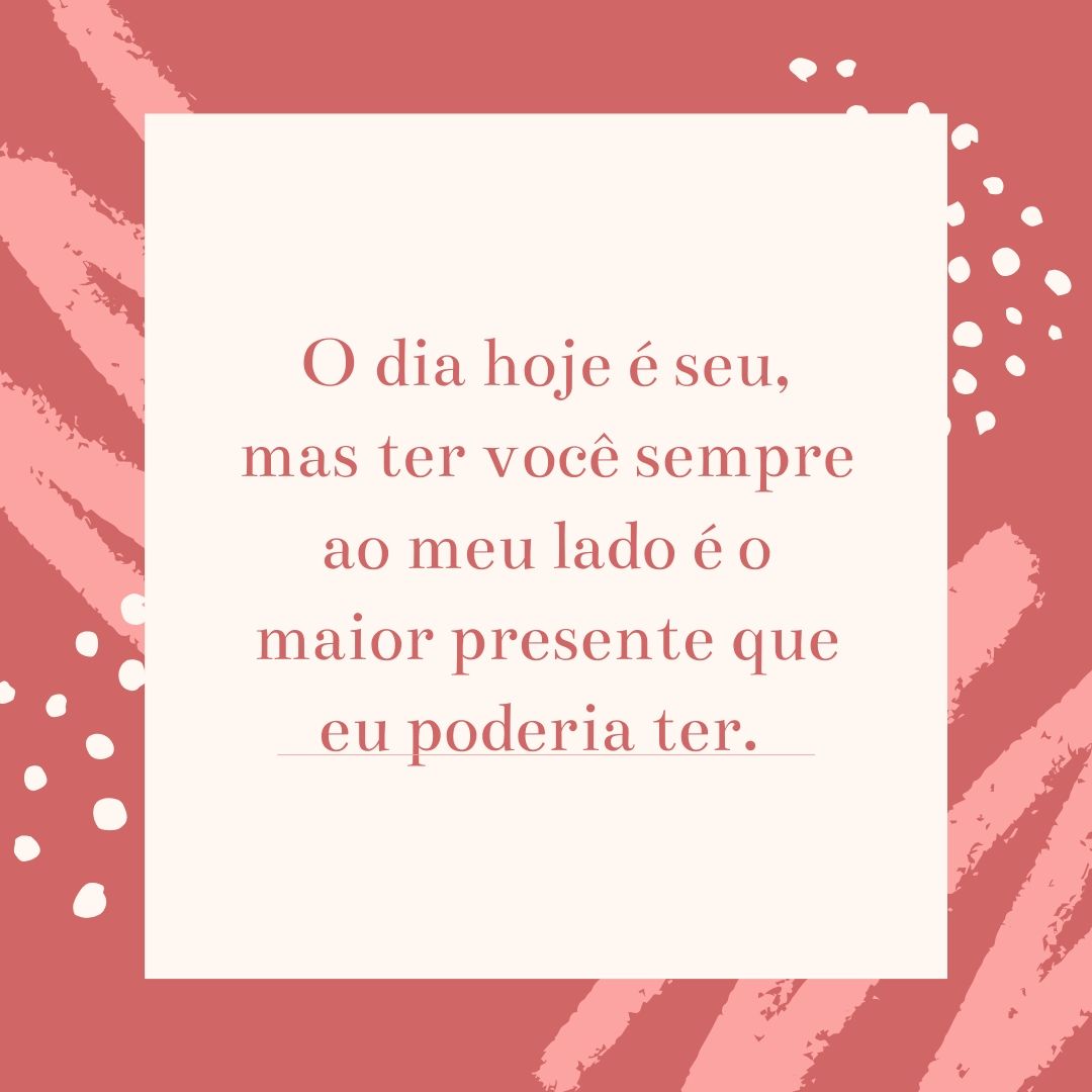 O dia hoje é seu, mas ter você sempre ao meu lado é o maior presente que eu poderia ter. 