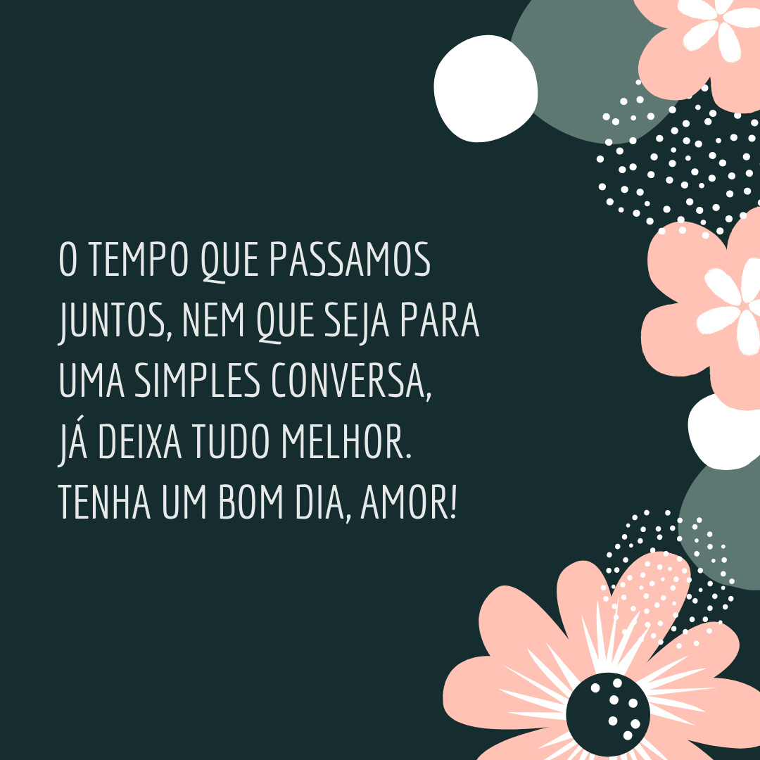 O tempo que passamos juntos, nem que seja para uma simples conversa, já deixa tudo melhor. Tenha um bom dia, amor!