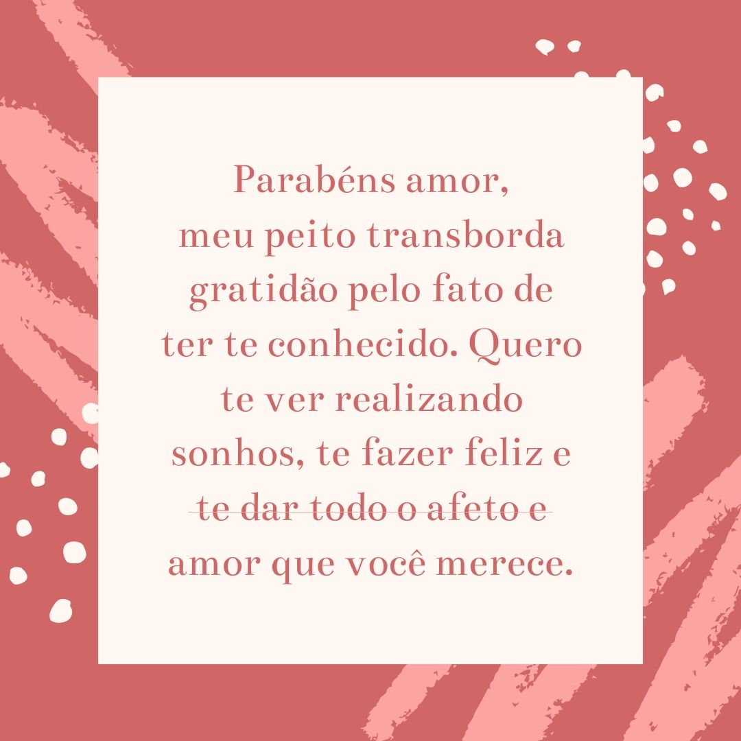 Parabéns amor, meu peito transborda gratidão pelo fato de ter te conhecido. Quero te ver realizando sonhos, te fazer feliz e te dar todo o afeto e amor que você merece.