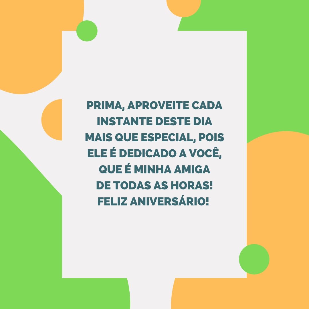 Prima, aproveite cada instante deste dia mais que especial, pois ele é dedicado a você, que é minha amiga de todas as horas! Feliz aniversário! 