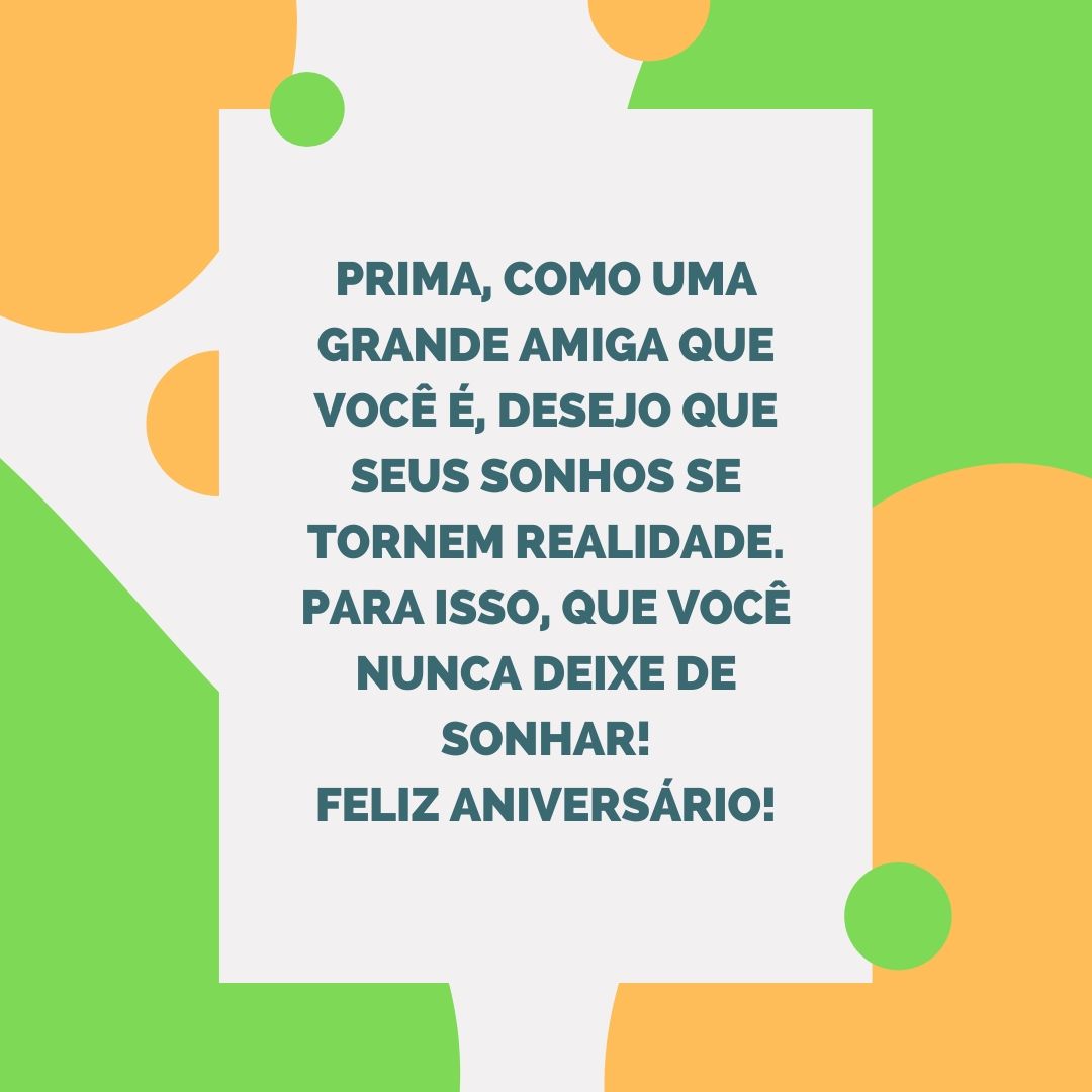 Prima, como uma grande amiga que você é, desejo que seus sonhos se tornem realidade. Para isso, que você nunca deixe de sonhar! Feliz aniversário!